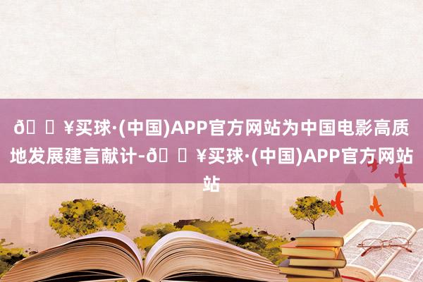 🔥买球·(中国)APP官方网站为中国电影高质地发展建言献计-🔥买球·(中国)APP官方网站