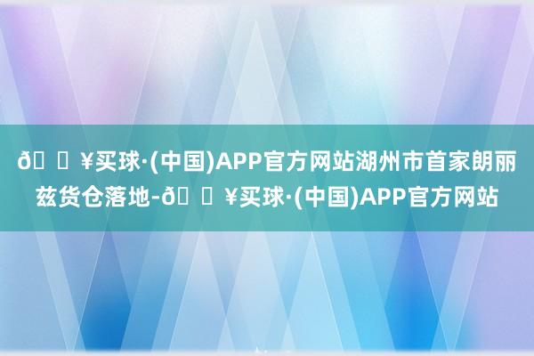 🔥买球·(中国)APP官方网站湖州市首家朗丽兹货仓落地-🔥买球·(中国)APP官方网站