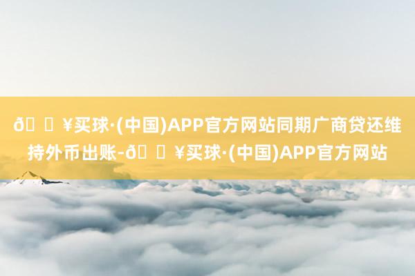 🔥买球·(中国)APP官方网站同期广商贷还维持外币出账-🔥买球·(中国)APP官方网站