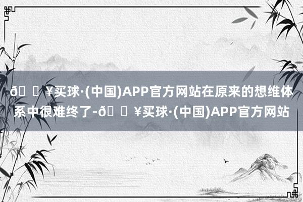 🔥买球·(中国)APP官方网站在原来的想维体系中很难终了-🔥买球·(中国)APP官方网站