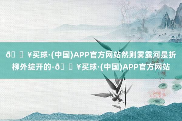 🔥买球·(中国)APP官方网站然则雾露河是折柳外绽开的-🔥买球·(中国)APP官方网站