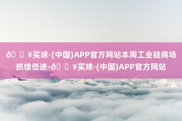 🔥买球·(中国)APP官方网站本周工业硅商场抓续低迷-🔥买球·(中国)APP官方网站