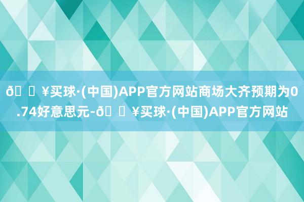 🔥买球·(中国)APP官方网站商场大齐预期为0.74好意思元-🔥买球·(中国)APP官方网站