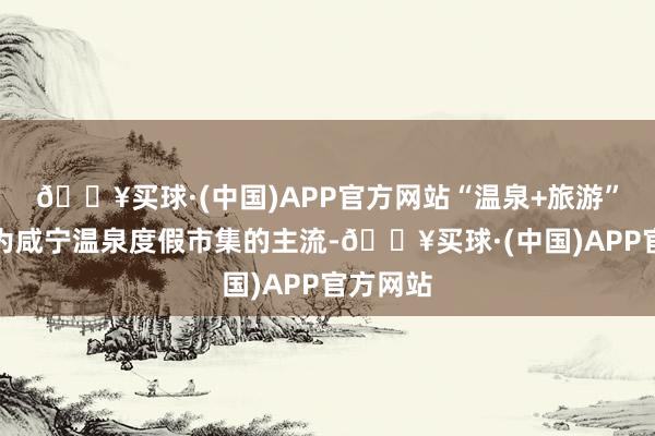 🔥买球·(中国)APP官方网站“温泉+旅游”正在成为咸宁温泉度假市集的主流-🔥买球·(中国)APP官方网站