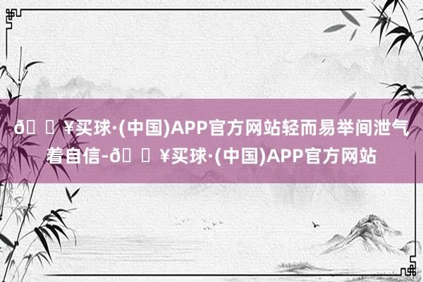 🔥买球·(中国)APP官方网站轻而易举间泄气着自信-🔥买球·(中国)APP官方网站