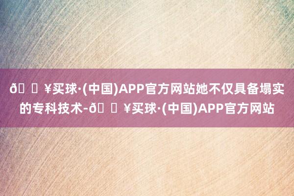 🔥买球·(中国)APP官方网站她不仅具备塌实的专科技术-🔥买球·(中国)APP官方网站