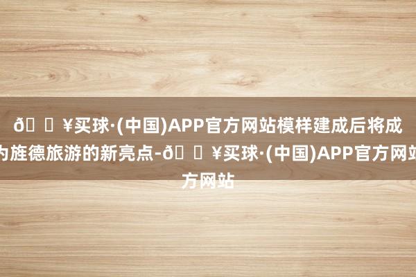 🔥买球·(中国)APP官方网站模样建成后将成为旌德旅游的新亮点-🔥买球·(中国)APP官方网站