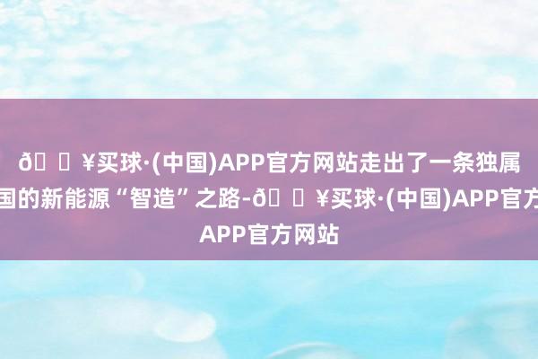 🔥买球·(中国)APP官方网站走出了一条独属于我国的新能源“智造”之路-🔥买球·(中国)APP官方网站