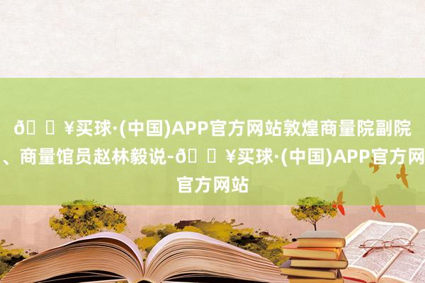 🔥买球·(中国)APP官方网站敦煌商量院副院长、商量馆员赵林毅说-🔥买球·(中国)APP官方网站