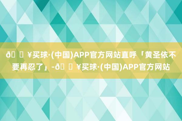 🔥买球·(中国)APP官方网站直呼「黄圣依不要再忍了」-🔥买球·(中国)APP官方网站