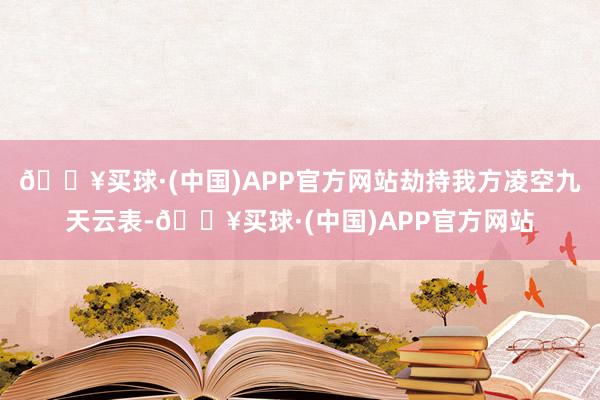 🔥买球·(中国)APP官方网站劫持我方凌空九天云表-🔥买球·(中国)APP官方网站