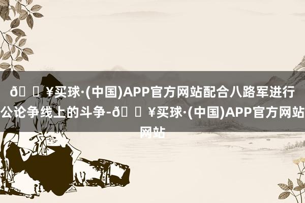 🔥买球·(中国)APP官方网站配合八路军进行公论争线上的斗争-🔥买球·(中国)APP官方网站