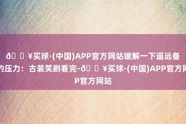 🔥买球·(中国)APP官方网站缓解一下遥远备考的压力：古装笑剧看完-🔥买球·(中国)APP官方网站