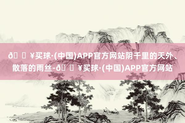 🔥买球·(中国)APP官方网站阴千里的天外、散落的雨丝-🔥买球·(中国)APP官方网站