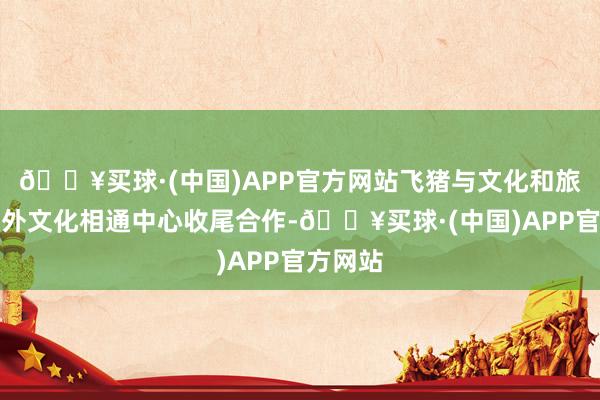 🔥买球·(中国)APP官方网站飞猪与文化和旅游部中外文化相通中心收尾合作-🔥买球·(中国)APP官方网站