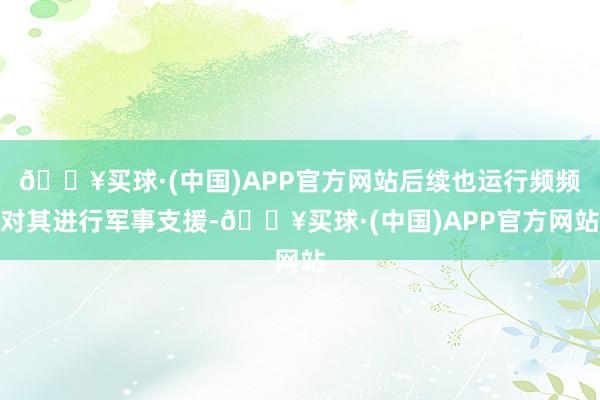 🔥买球·(中国)APP官方网站后续也运行频频对其进行军事支援-🔥买球·(中国)APP官方网站