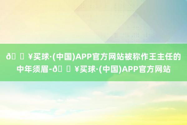 🔥买球·(中国)APP官方网站被称作王主任的中年须眉-🔥买球·(中国)APP官方网站