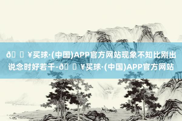 🔥买球·(中国)APP官方网站现象不知比刚出说念时好若干-🔥买球·(中国)APP官方网站