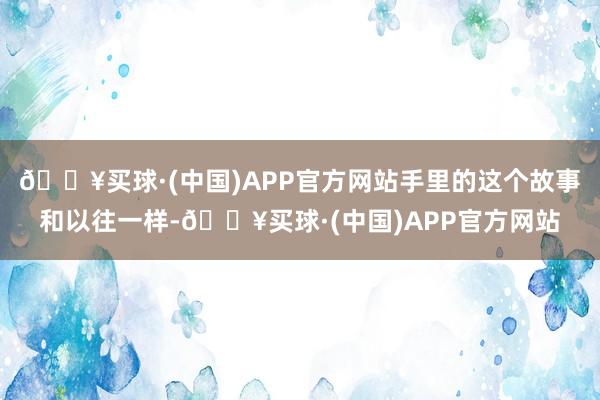 🔥买球·(中国)APP官方网站手里的这个故事和以往一样-🔥买球·(中国)APP官方网站