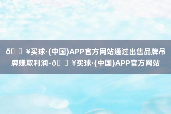 🔥买球·(中国)APP官方网站通过出售品牌吊牌赚取利润-🔥买球·(中国)APP官方网站