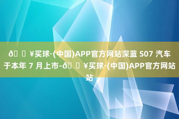 🔥买球·(中国)APP官方网站深蓝 S07 汽车于本年 7 月上市-🔥买球·(中国)APP官方网站