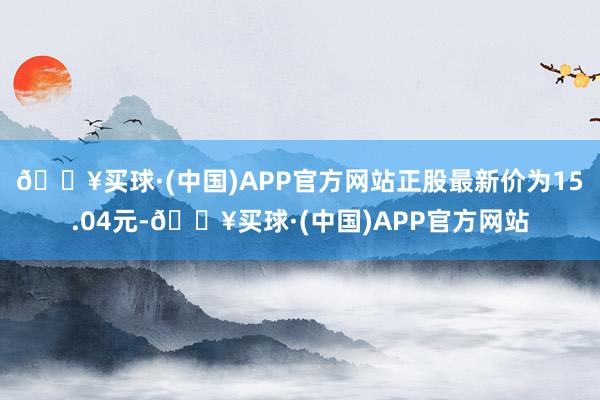 🔥买球·(中国)APP官方网站正股最新价为15.04元-🔥买球·(中国)APP官方网站