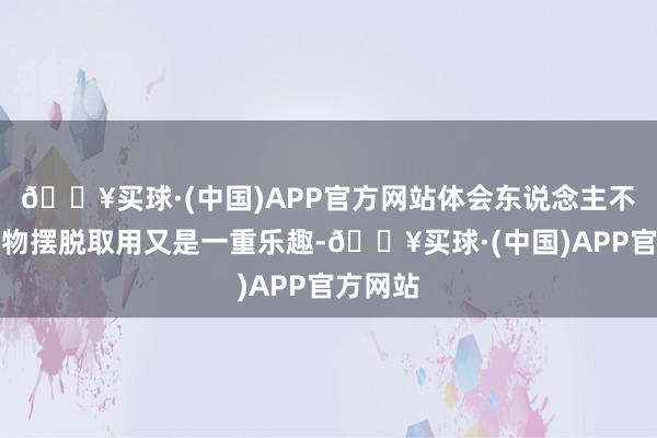 🔥买球·(中国)APP官方网站体会东说念主不错对万物摆脱取用又是一重乐趣-🔥买球·(中国)APP官方网站