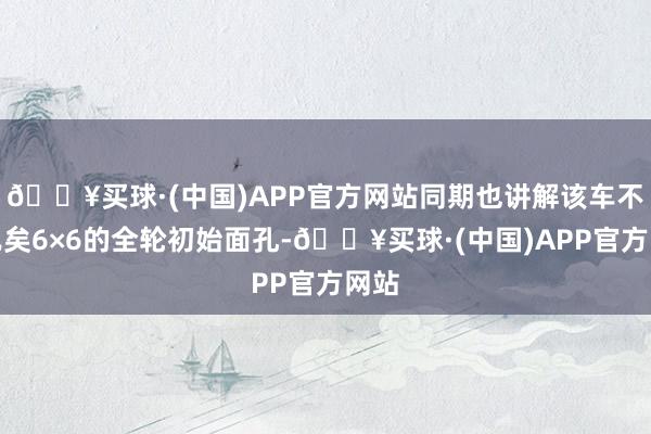 🔥买球·(中国)APP官方网站同期也讲解该车不错已矣6×6的全轮初始面孔-🔥买球·(中国)APP官方网站