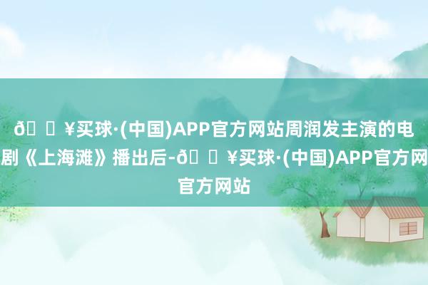 🔥买球·(中国)APP官方网站周润发主演的电视剧《上海滩》播出后-🔥买球·(中国)APP官方网站