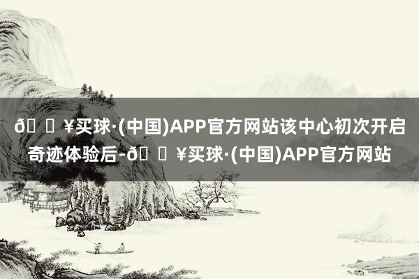 🔥买球·(中国)APP官方网站该中心初次开启奇迹体验后-🔥买球·(中国)APP官方网站