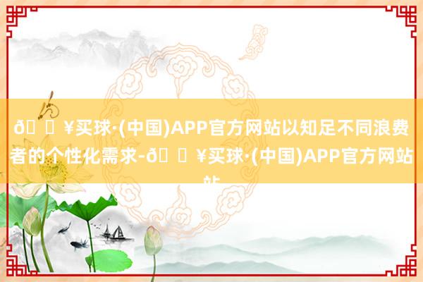 🔥买球·(中国)APP官方网站以知足不同浪费者的个性化需求-🔥买球·(中国)APP官方网站