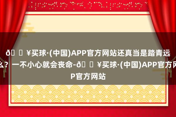 🔥买球·(中国)APP官方网站还真当是踏青远足么？一不小心就会丧命-🔥买球·(中国)APP官方网站