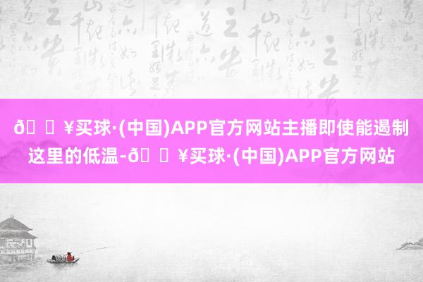 🔥买球·(中国)APP官方网站主播即使能遏制这里的低温-🔥买球·(中国)APP官方网站