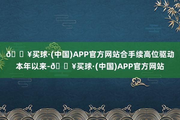 🔥买球·(中国)APP官方网站　　合手续高位驱动　　本年以来-🔥买球·(中国)APP官方网站