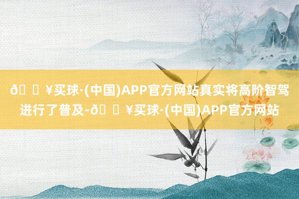 🔥买球·(中国)APP官方网站真实将高阶智驾进行了普及-🔥买球·(中国)APP官方网站