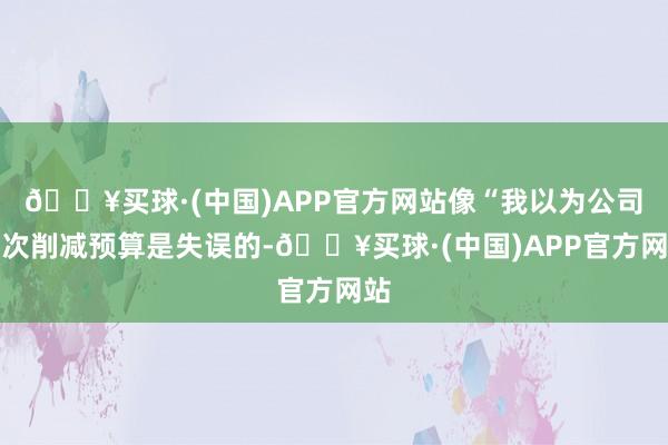 🔥买球·(中国)APP官方网站像“我以为公司此次削减预算是失误的-🔥买球·(中国)APP官方网站