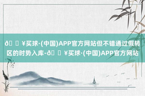 🔥买球·(中国)APP官方网站但不错通过假转区的时势入库-🔥买球·(中国)APP官方网站