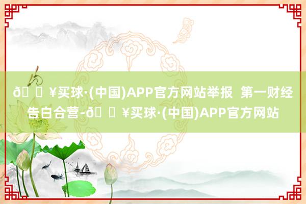 🔥买球·(中国)APP官方网站举报  第一财经告白合营-🔥买球·(中国)APP官方网站