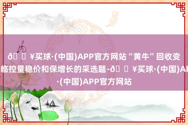 🔥买球·(中国)APP官方网站“黄牛”回收变时价茅台濒临控量稳价和保增长的采选题-🔥买球·(中国)APP官方网站