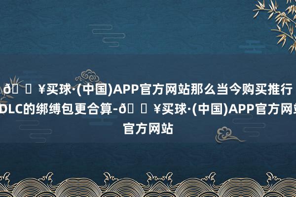 🔥买球·(中国)APP官方网站那么当今购买推行+DLC的绑缚包更合算-🔥买球·(中国)APP官方网站