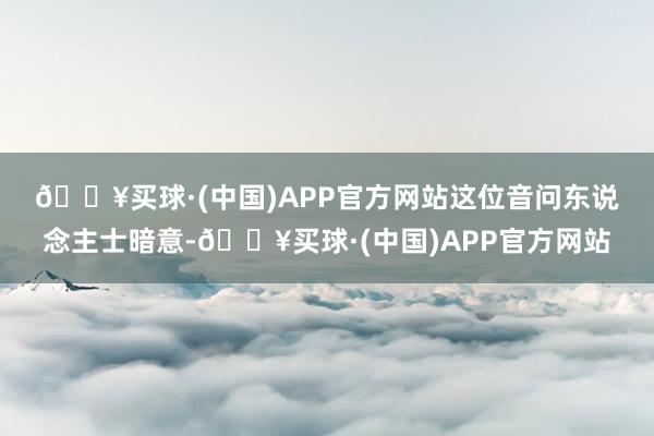 🔥买球·(中国)APP官方网站　　这位音问东说念主士暗意-🔥买球·(中国)APP官方网站