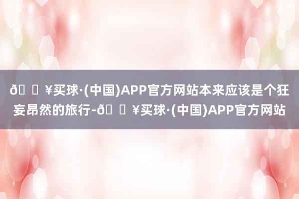 🔥买球·(中国)APP官方网站本来应该是个狂妄昂然的旅行-🔥买球·(中国)APP官方网站