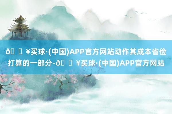 🔥买球·(中国)APP官方网站动作其成本省俭打算的一部分-🔥买球·(中国)APP官方网站