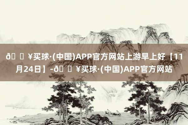 🔥买球·(中国)APP官方网站上游早上好【11月24日】-🔥买球·(中国)APP官方网站