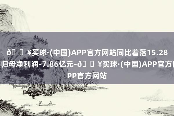 🔥买球·(中国)APP官方网站同比着落15.28%；归母净利润-7.86亿元-🔥买球·(中国)APP官方网站