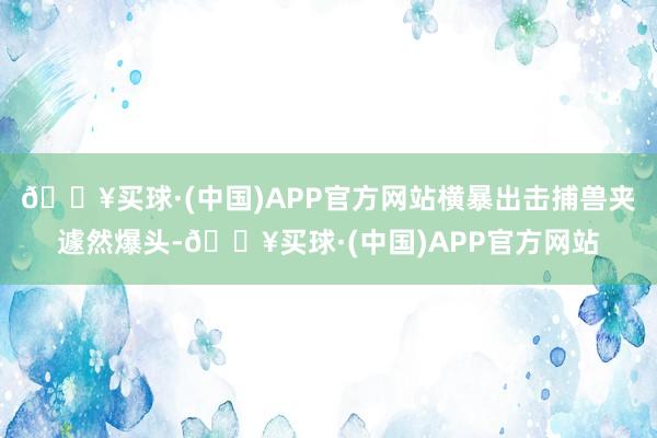 🔥买球·(中国)APP官方网站横暴出击捕兽夹遽然爆头-🔥买球·(中国)APP官方网站