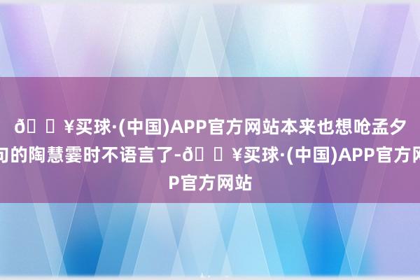 🔥买球·(中国)APP官方网站本来也想呛孟夕两句的陶慧霎时不语言了-🔥买球·(中国)APP官方网站