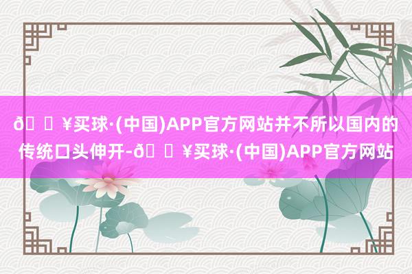 🔥买球·(中国)APP官方网站并不所以国内的传统口头伸开-🔥买球·(中国)APP官方网站