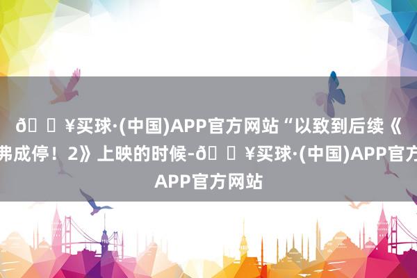 🔥买球·(中国)APP官方网站“以致到后续《年会弗成停！2》上映的时候-🔥买球·(中国)APP官方网站