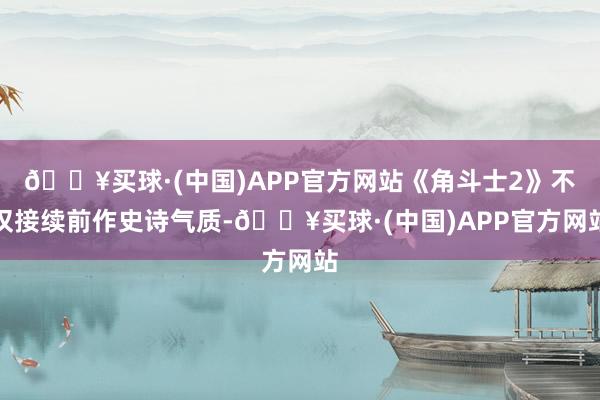 🔥买球·(中国)APP官方网站《角斗士2》不仅接续前作史诗气质-🔥买球·(中国)APP官方网站